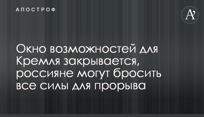 Вікно можливостей для Кремля закривається, росіяни можуть кинути всі сили для прориву