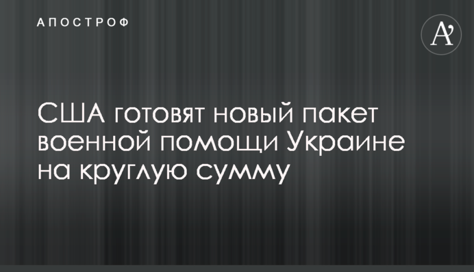 США готовят новый пакет военной помощи Украине на круглую сумму