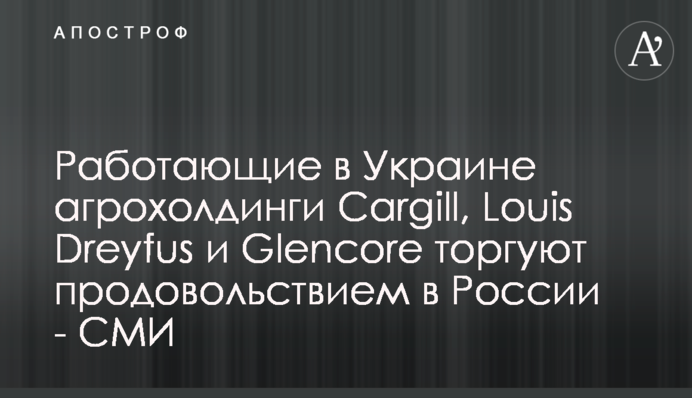 Работающие в Украине агрохолдинги Cargill, Louis Dreyfus и Glencore торгуют продовольствием в России - СМИ