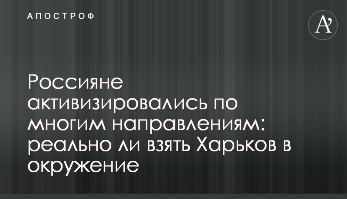 Росіяни активізувались на багатьох напрямках: чи реально взяти Харків в оточення