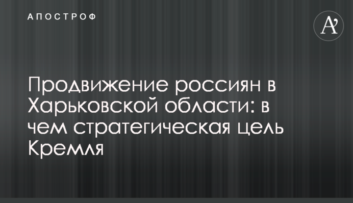 Просування росіян на Харківщині: у чому стратегічна ціль Кремля