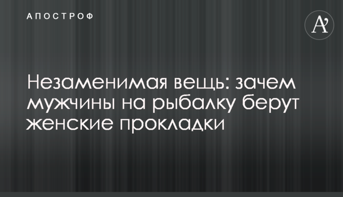 Незаменимая вещь: зачем мужчины на рыбалку берут женские прокладки