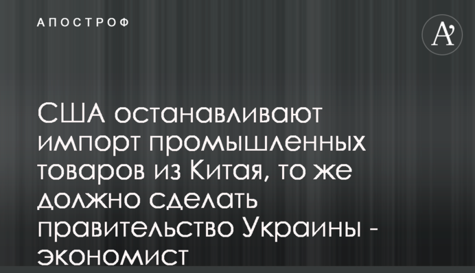 США останавливают импорт промышленных товаров из Китая, то же должно сделать правительство Украины - экономист