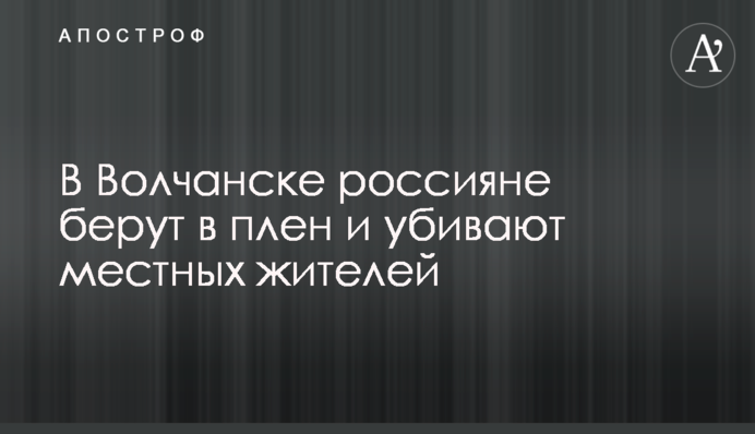 У Вовчанську росіяни беруть у полон і вбивають місцевих мешканців