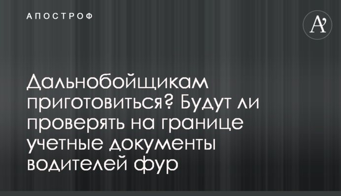 Далекобійникам приготуватися? Чи перевірятимуть на кордоні облікові документи водіїв фур