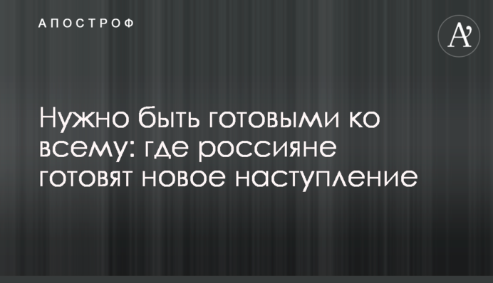 Варто бути готовими до всього: де росіяни готують новий наступ