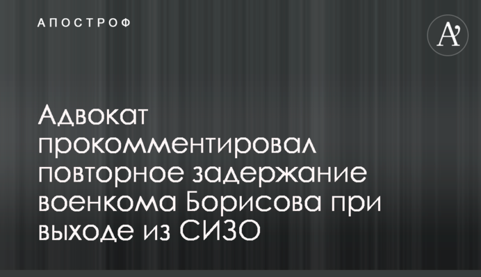 Адвокат прокомментировал повторное задержание военкома Борисова при выходе из СИЗО