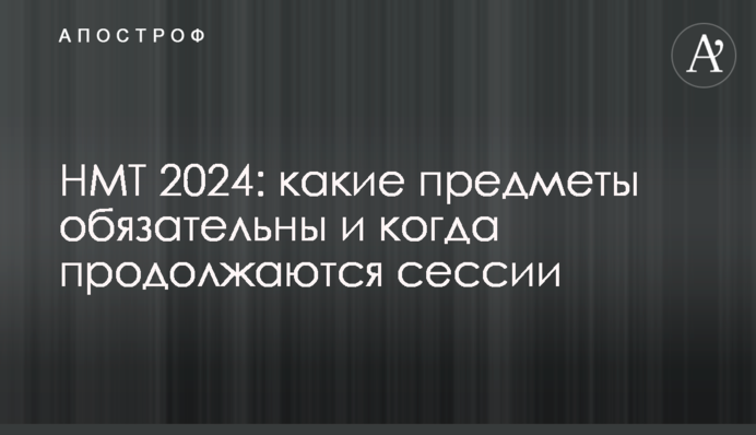 НМТ 2024: какие предметы обязательны и когда продолжаются сессии
