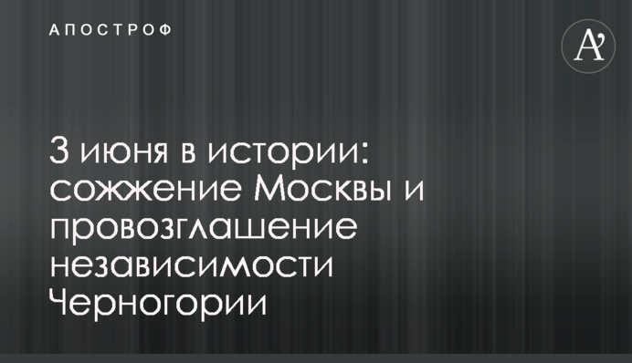 3 июня в истории: сожжение Москвы и провозглашение независимости Черногории
