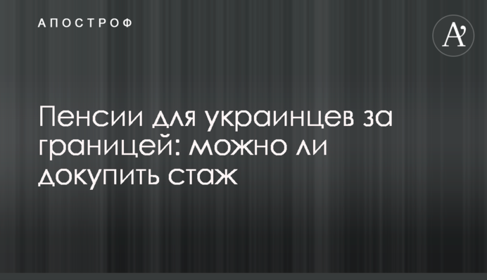 Пенсии для украинцев за границей: можно ли докупить стаж