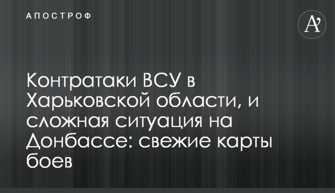 Контратаки ЗСУ на Харківщині, та складна ситуація на Донбасі: свіжі карти боїв