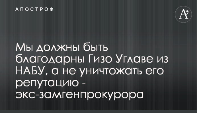 Мы должны быть благодарны Гизо Углаве из НАБУ, а не уничтожать его репутацию - экс-замгенпрокурора