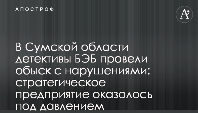 На Сумщині детективи БЕБ провели обшук з порушеннями: стратегічне підприємство опинилося під тиском