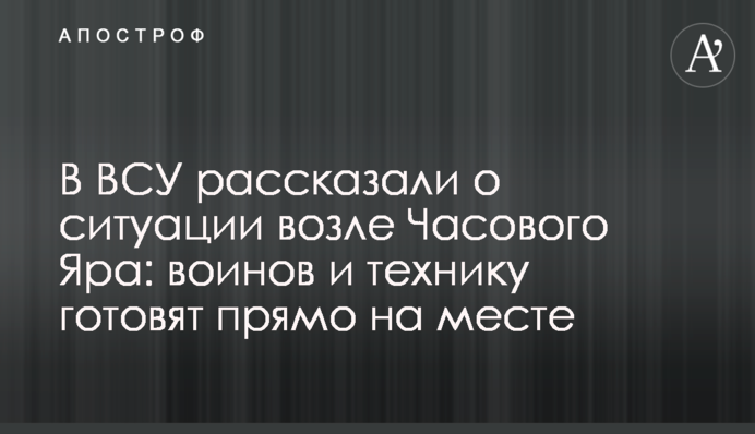 В ВСУ рассказали о ситуации возле Часового Яра: воинов и технику готовят прямо на месте