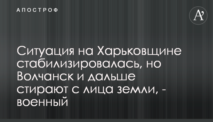 Ситуация на Харьковщине стабилизировалась, но Волчанск и дальше стирают с лица земли, - военный