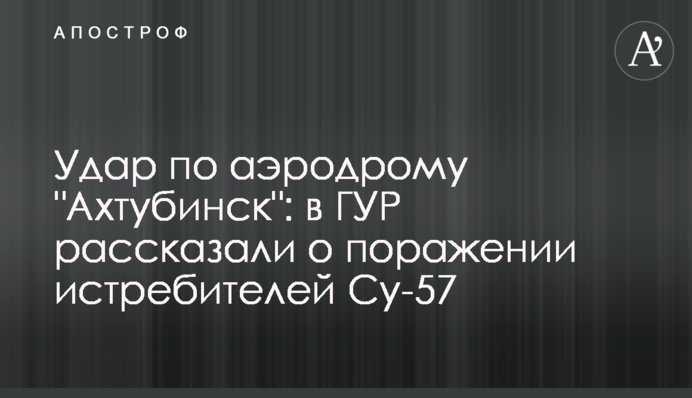 Удар по аеродрому "Ахтубінськ": у ГУР розповіли про ураження винищувачів Су-57