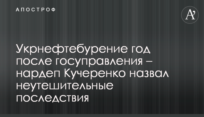 Укрнафтобуріння рік після держуправління - нардеп Кучеренко навів невтішні наслідки