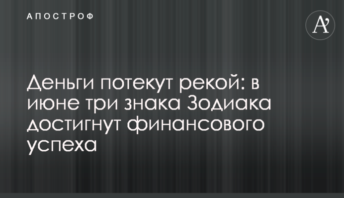 Деньги потекут рекой: в июне три знака Зодиака достигнут финансового успеха