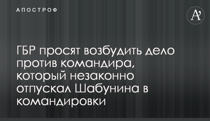 ⁠ГБР просят возбудить дело против командира, который незаконно отпускал Шабунина в командировки