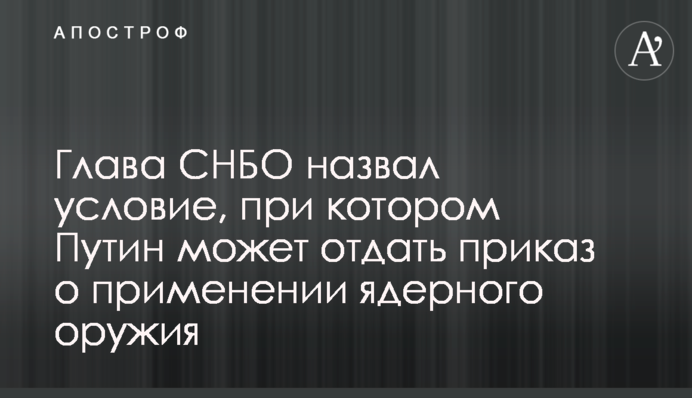 Секретарь СНБО назвал условие, при котором Путин может отдать приказ о применении ядерного оружия