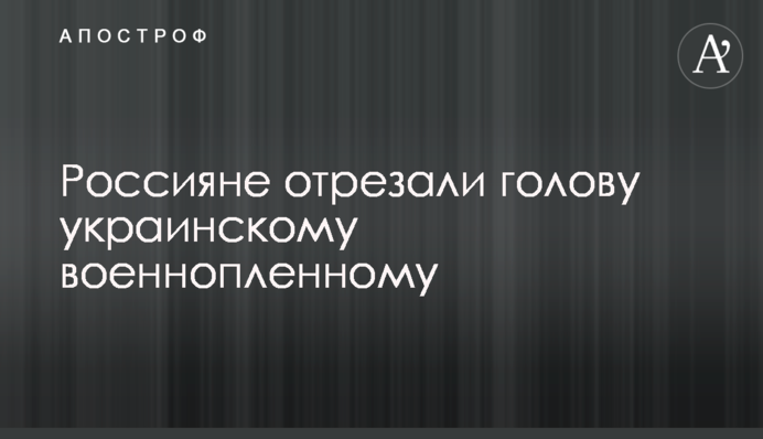 ​Росіяни відтяли голову українському полоненому