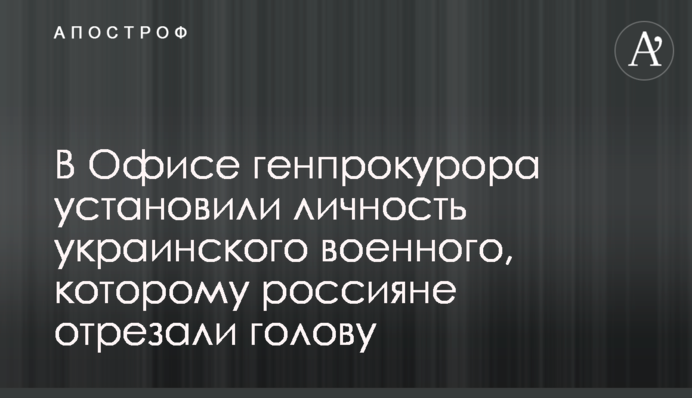 В Офисе генпрокурора установили личность украинского военного, которому россияне отрезали голову