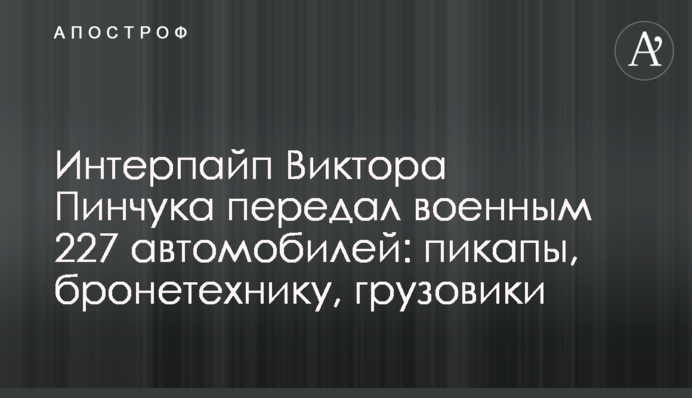Интерпайп Виктора Пинчука передал военным 227 автомобилей: пикапы, бронетехнику, грузовики