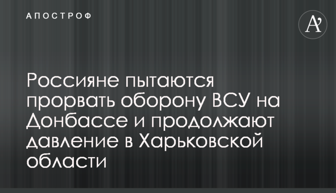 Росіяни намагаються прорвати оборону ЗСУ на Донбасі та продовжують тиснути на Харківщині