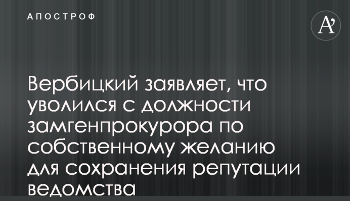 Вербицкий заявляет, что уволился с должности замгенпрокурора по собственному желанию для сохранения репутации ведомства