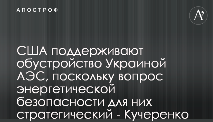 США підтримують розбудову Україною АЕС, оскільки питання енергетичної безпеки для них стратегічне - Кучеренко