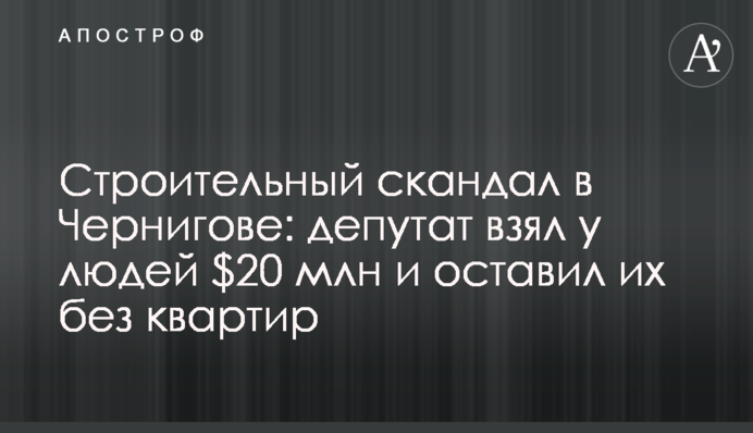 Строительный скандал в Чернигове: депутат взял у людей $20 млн и оставил их без квартир