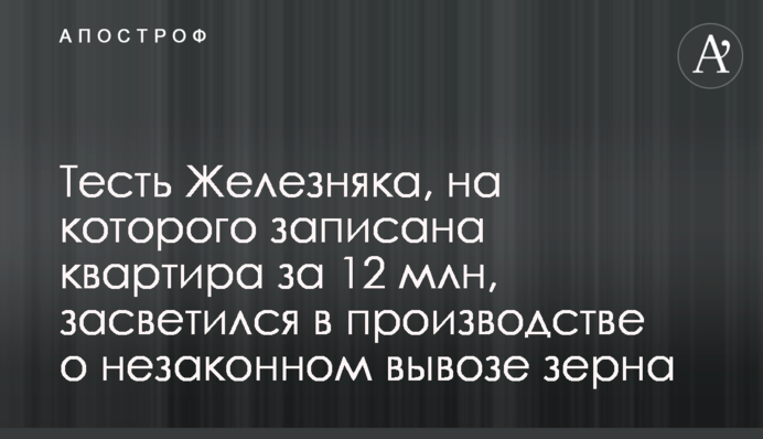 Тесть Железняка, на которого записана квартира за 12 млн, засветился в производстве о незаконном вывозе зерна
