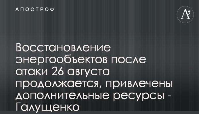 Відновлення енергообʼєктів після атаки 26 серпня ще триває, залучені додаткові ресурси - Галущенко