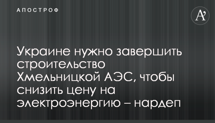 Україні потрібно завершити будівництво Хмельницької АЕС, щоб знизити ціну на електроенергію – нардеп