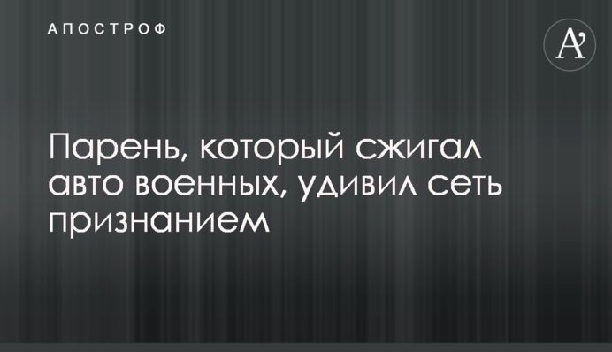 Парень, который сжигал авто военных, удивил сеть признанием