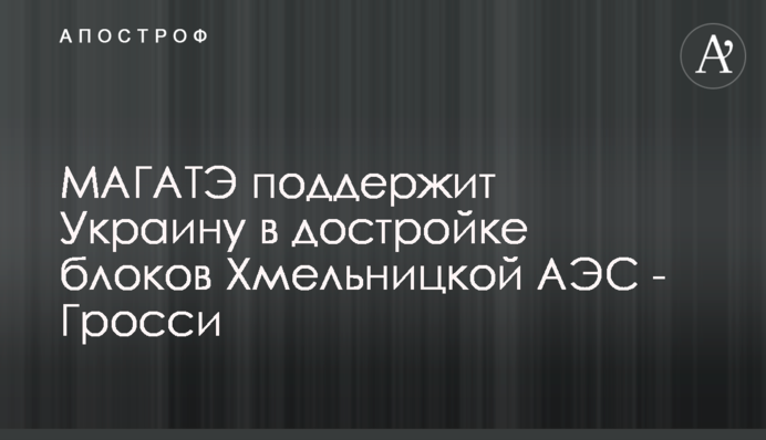 МАГАТЕ підтримає Україну в добудові блоків Хмельницької АЕС - Гроссі