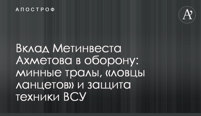 Внесок Метінвесту Ахметова у оборону: мінні трали, «ловці Ланцетів» та захист техніки ЗСУ