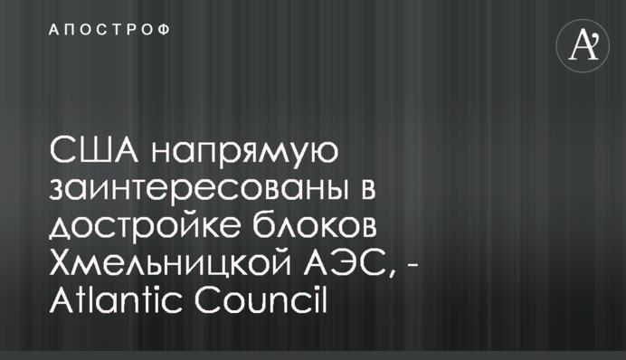 США напрямую заинтересованы в достройке блоков Хмельницкой АЭС, - Atlantic Council