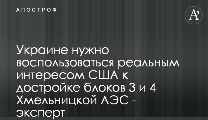 Україні потрібно скористатися реальним інтересом США до добудови блоків 3 і 4 Хмельницької АЕС - експерт
