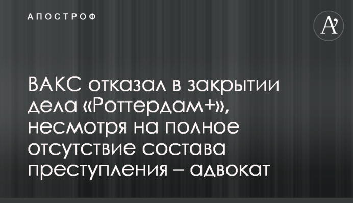 ВАКС відмовив у закритті справи «Роттердам+», попри повну відсутність складу злочину - адвокат