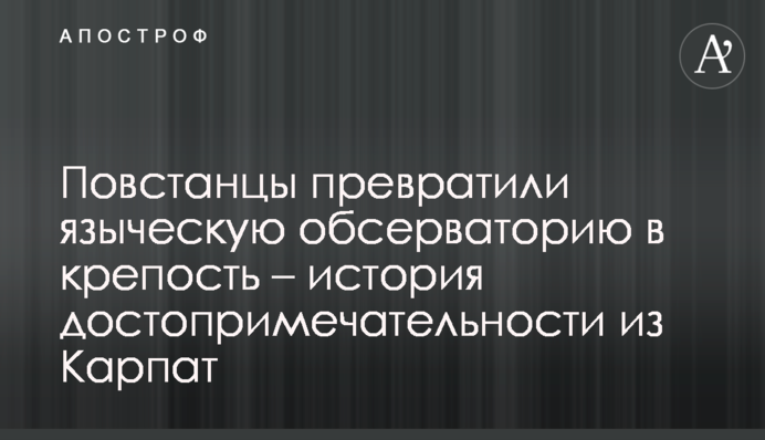 Повстанцы превратили языческую обсерваторию в крепость – история достопримечательности из Карпат