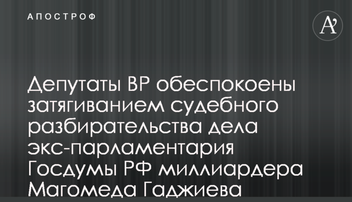 Депутати ВР занепокоєні затягуванням судового розгляду справи екс-парламентаря Держдуми РФ мільярдера Магомеда Гаджиєва