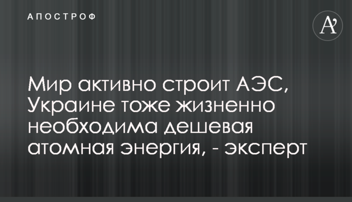Світ активно будує АЕС, Україні теж життєво необхідна дешева атомна енергія, - експерт