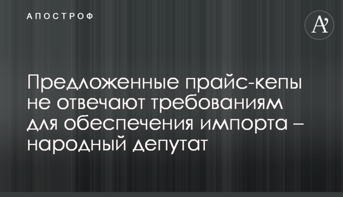 Запропоновані прайс-кепи не відповідають вимогам для забезпечення імпорту – народний депутат