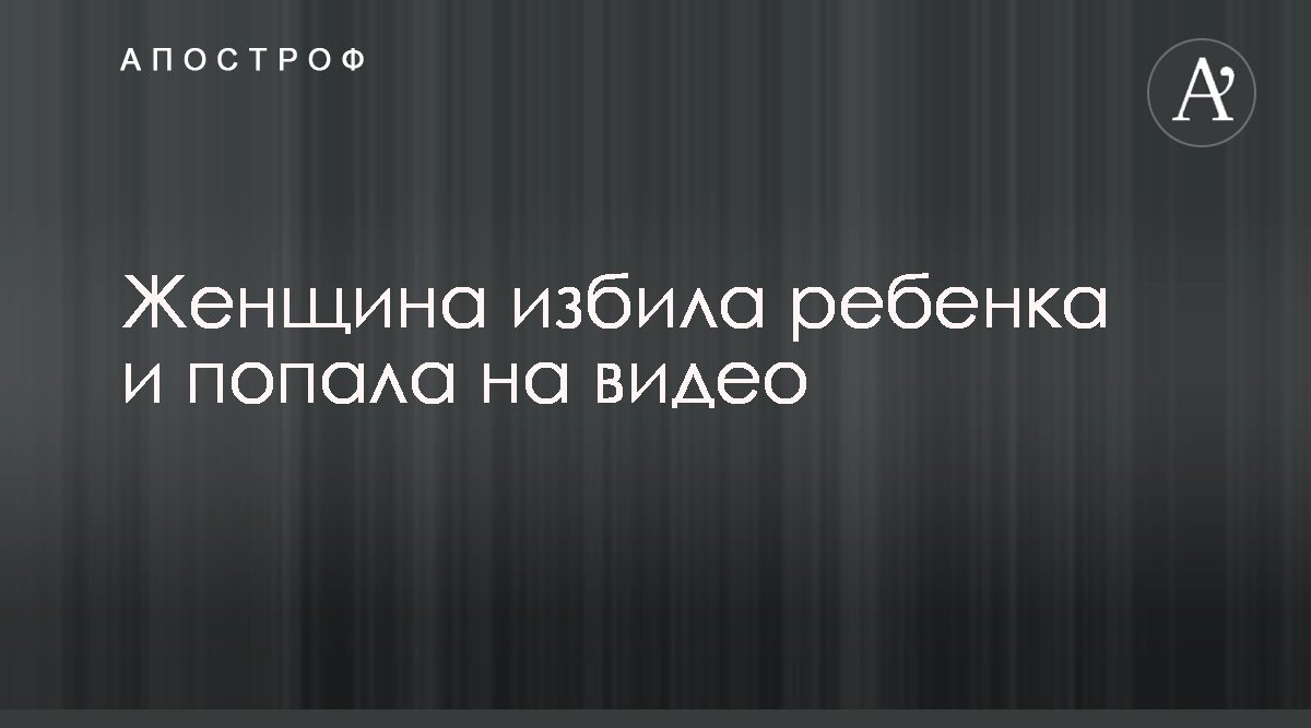 Женщина избила ребенка и попала на видео - Апостроф